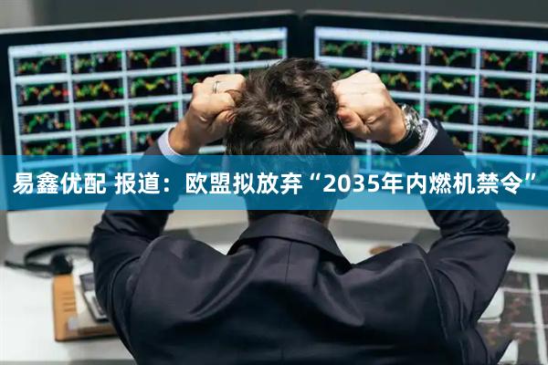 易鑫优配 报道：欧盟拟放弃“2035年内燃机禁令”