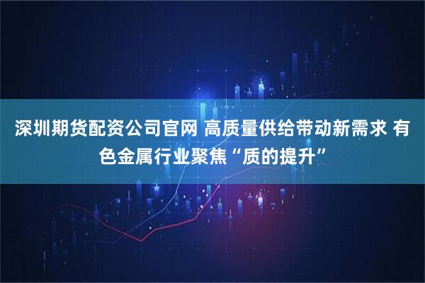 深圳期货配资公司官网 高质量供给带动新需求 有色金属行业聚焦“质的提升”