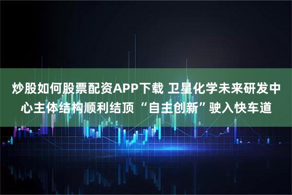 炒股如何股票配资APP下载 卫星化学未来研发中心主体结构顺利结顶 “自主创新”驶入快车道