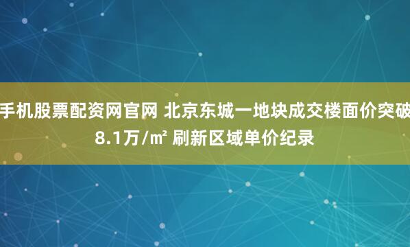 手机股票配资网官网 北京东城一地块成交楼面价突破8.1万/㎡ 刷新区域单价纪录