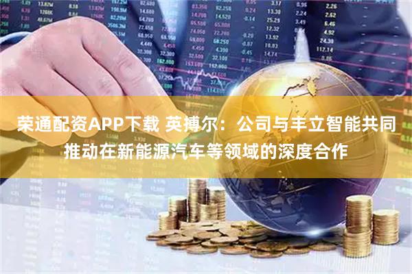 荣通配资APP下载 英搏尔：公司与丰立智能共同推动在新能源汽车等领域的深度合作