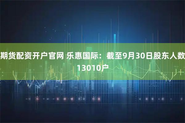 期货配资开户官网 乐惠国际：截至9月30日股东人数13010户