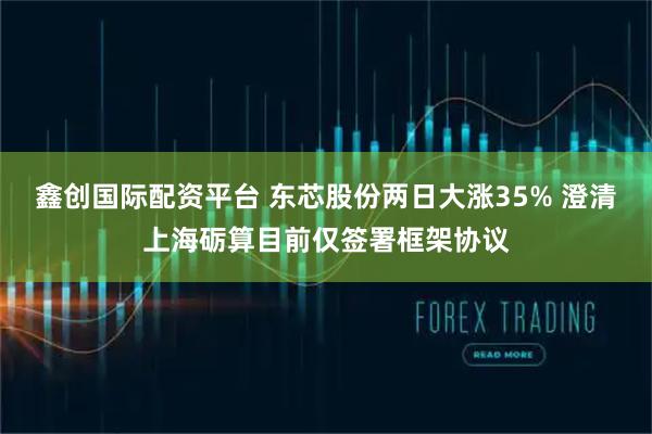 鑫创国际配资平台 东芯股份两日大涨35% 澄清上海砺算目前仅签署框架协议