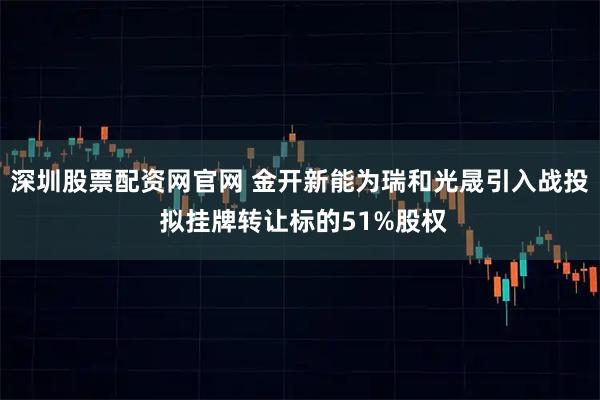 深圳股票配资网官网 金开新能为瑞和光晟引入战投 拟挂牌转让标的51%股权