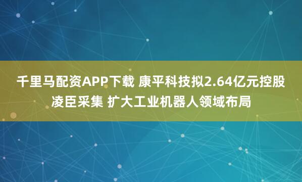 千里马配资APP下载 康平科技拟2.64亿元控股凌臣采集 扩大工业机器人领域布局