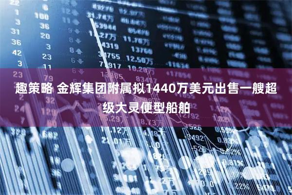 趣策略 金辉集团附属拟1440万美元出售一艘超级大灵便型船舶