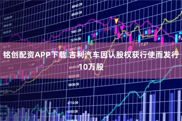 铭创配资APP下载 吉利汽车因认股权获行使而发行10万股