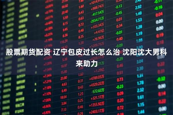 股票期货配资 辽宁包皮过长怎么治 沈阳沈大男科来助力