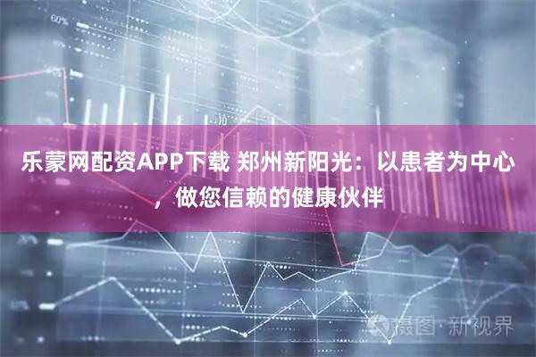 乐蒙网配资APP下载 郑州新阳光：以患者为中心，做您信赖的健康伙伴