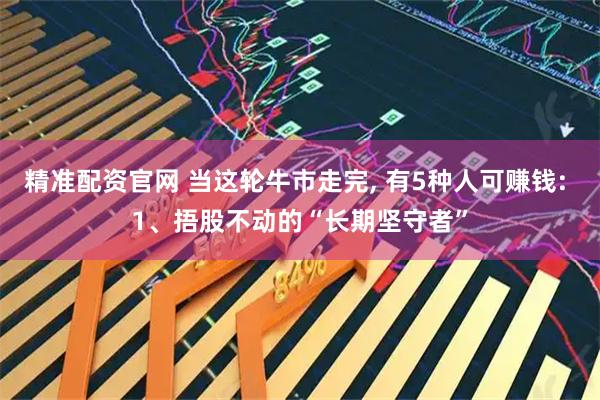 精准配资官网 当这轮牛市走完, 有5种人可赚钱: 1、捂股不动的“长期坚守者”