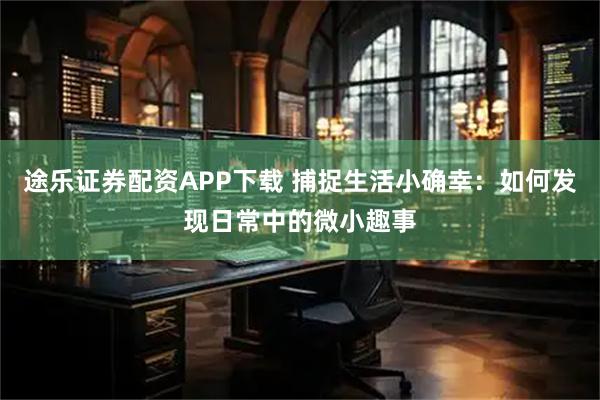 途乐证券配资APP下载 捕捉生活小确幸：如何发现日常中的微小趣事