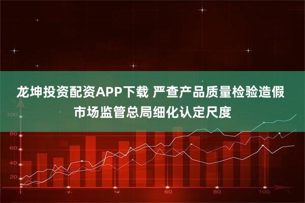 龙坤投资配资APP下载 严查产品质量检验造假 市场监管总局细化认定尺度