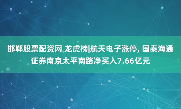 邯郸股票配资网 龙虎榜|航天电子涨停, 国泰海通证券南京太平南路净买入7.66亿元