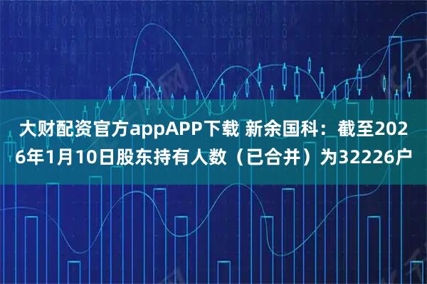 大财配资官方appAPP下载 新余国科：截至2026年1月10日股东持有人数（已合并）为32226户