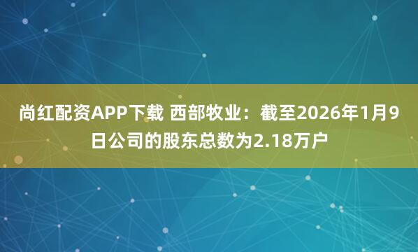 尚红配资APP下载 西部牧业：截至2026年1月9日公司的股东总数为2.18万户