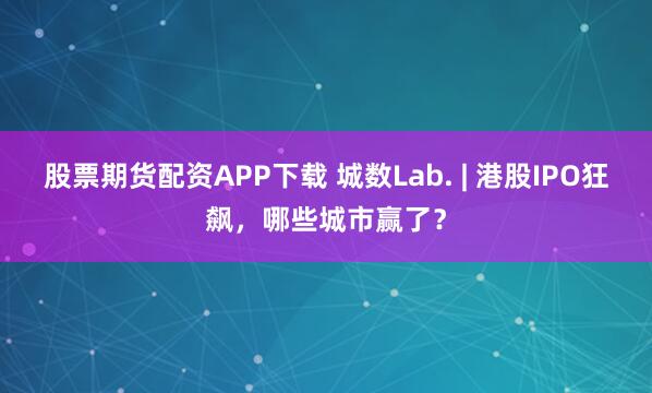 股票期货配资APP下载 城数Lab. | 港股IPO狂飙，哪些城市赢了？