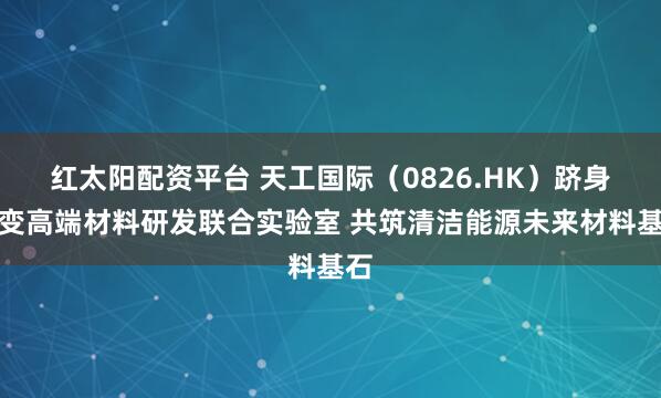 红太阳配资平台 天工国际（0826.HK）跻身聚变高端材料研发联合实验室 共筑清洁能源未来材料基石