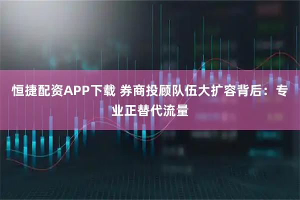 恒捷配资APP下载 券商投顾队伍大扩容背后：专业正替代流量