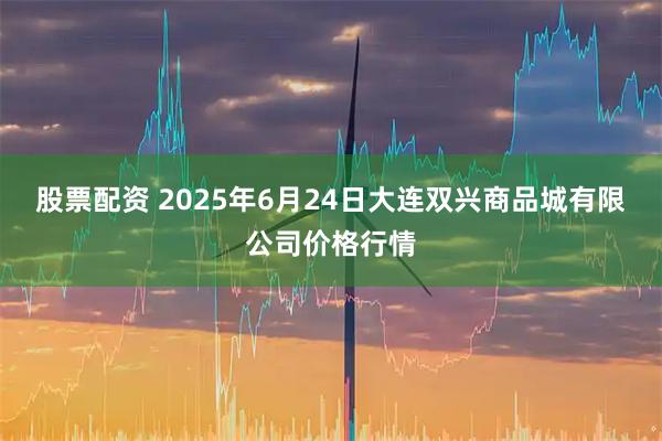 股票配资 2025年6月24日大连双兴商品城有限公司价格行情