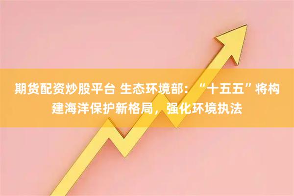 期货配资炒股平台 生态环境部：“十五五”将构建海洋保护新格局，强化环境执法