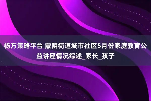 杨方策略平台 蒙阴街道城市社区5月份家庭教育公益讲座情况综述_家长_孩子