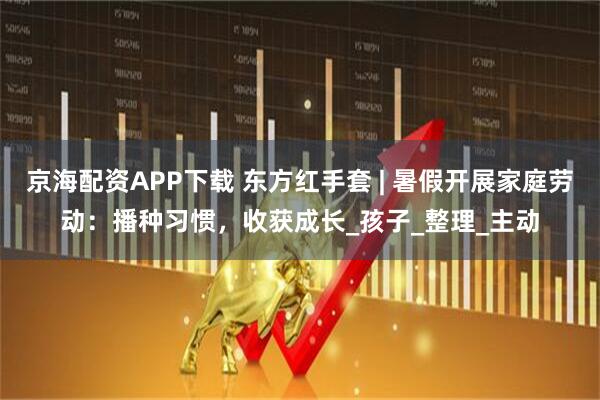 京海配资APP下载 东方红手套 | 暑假开展家庭劳动：播种习惯，收获成长_孩子_整理_主动