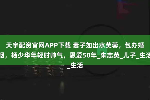 天宇配资官网APP下载 妻子如出水芙蓉，包办婚姻，杨少华年轻时帅气，恩爱50年_朱志英_儿子_生活