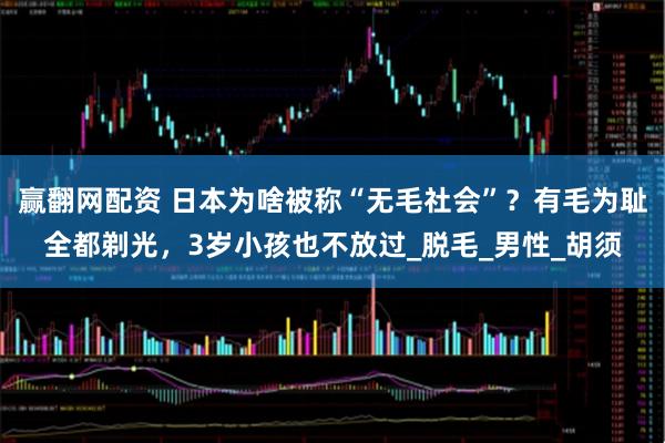 赢翻网配资 日本为啥被称“无毛社会”?有毛为耻全都剃光,3岁小孩也不放过_脱毛_男性_胡须