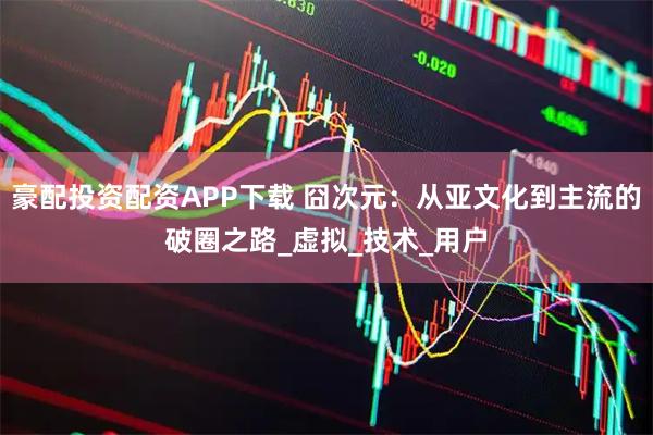 豪配投资配资APP下载 囧次元：从亚文化到主流的破圈之路_虚拟_技术_用户