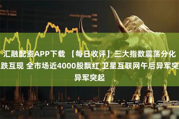 汇融配资APP下载 【每日收评】三大指数震荡分化涨跌互现 全市场近4000股飘红 卫星互联网午后异军突起