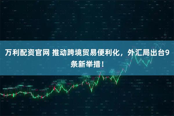 万利配资官网 推动跨境贸易便利化，外汇局出台9条新举措！