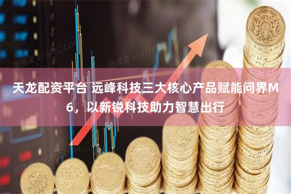 天龙配资平台 远峰科技三大核心产品赋能问界M6，以新锐科技助力智慧出行