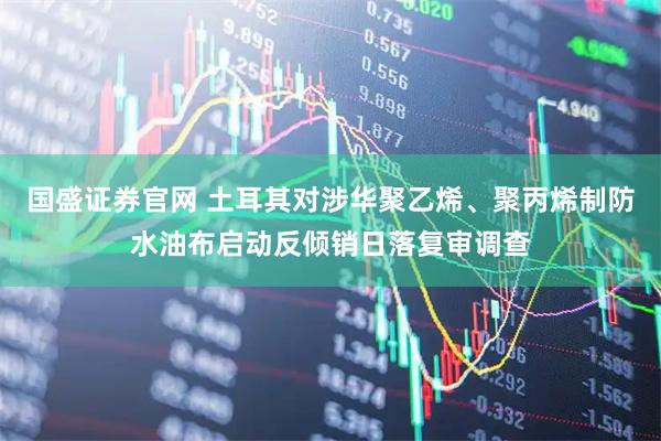 国盛证券官网 土耳其对涉华聚乙烯、聚丙烯制防水油布启动反倾销日落复审调查